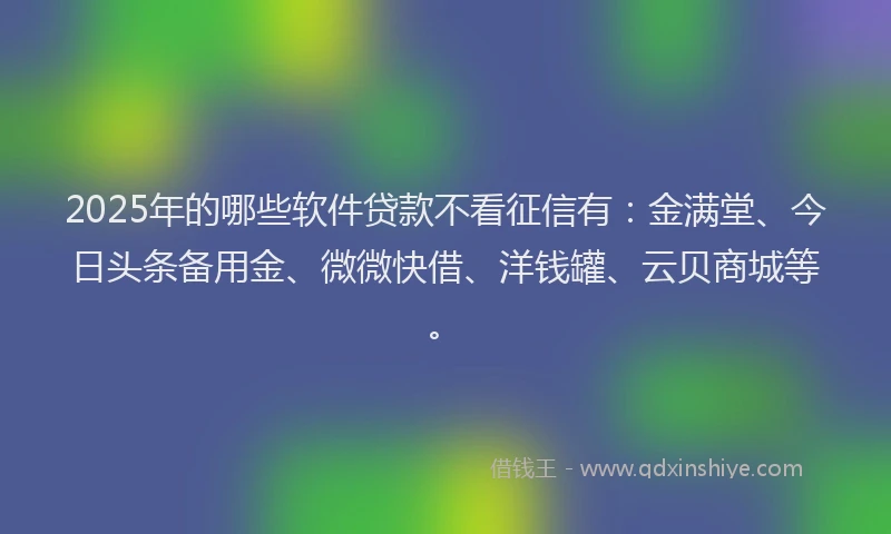2025年的哪些软件贷款不看征信有：金满堂、今日头条备用金、微微快借、洋钱罐、云贝商城等。