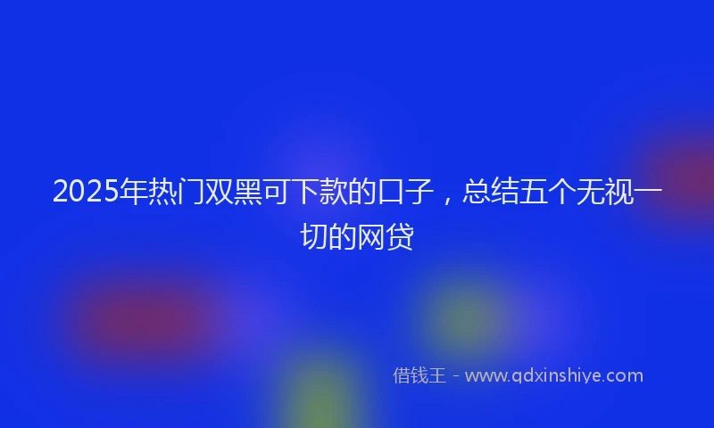2025年热门双黑可下款的口子，总结五个无视一切的网贷