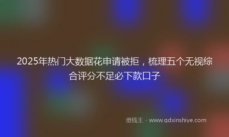 2025年热门大数据花申请被拒，梳理五个无视综合评分不足必下款口子