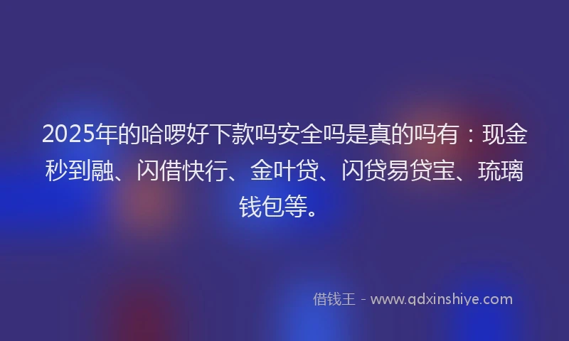 2025年的哈啰好下款吗安全吗是真的吗有：现金秒到融、闪借快行、金叶贷、闪贷易贷宝、琉璃钱包等。