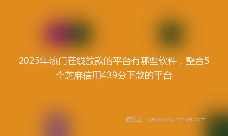2025年热门在线放款的平台有哪些软件，整合5个芝麻信用439分下款的平台
