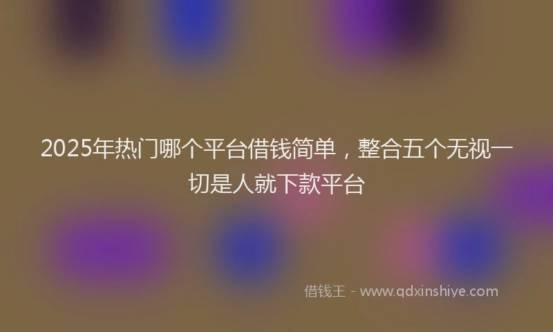 2025年热门哪个平台借钱简单，整合五个无视一切是人就下款平台