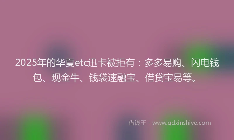 2025年的华夏etc迅卡被拒有：多多易购、闪电钱包、现金牛、钱袋速融宝、借贷宝易等。