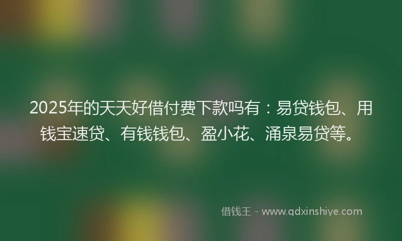 2025年的天天好借付费下款吗有：易贷钱包、用钱宝速贷、有钱钱包、盈小花、涌泉易贷等。