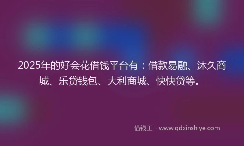 2025年的好会花借钱平台有：借款易融、沐久商城、乐贷钱包、大利商城、快快贷等。