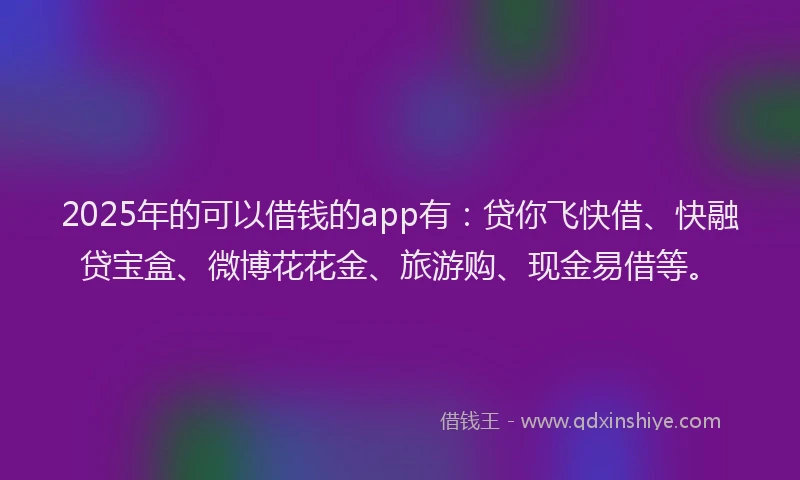 2025年的可以借钱的app有：贷你飞快借、快融贷宝盒、微博花花金、旅游购、现金易借等。