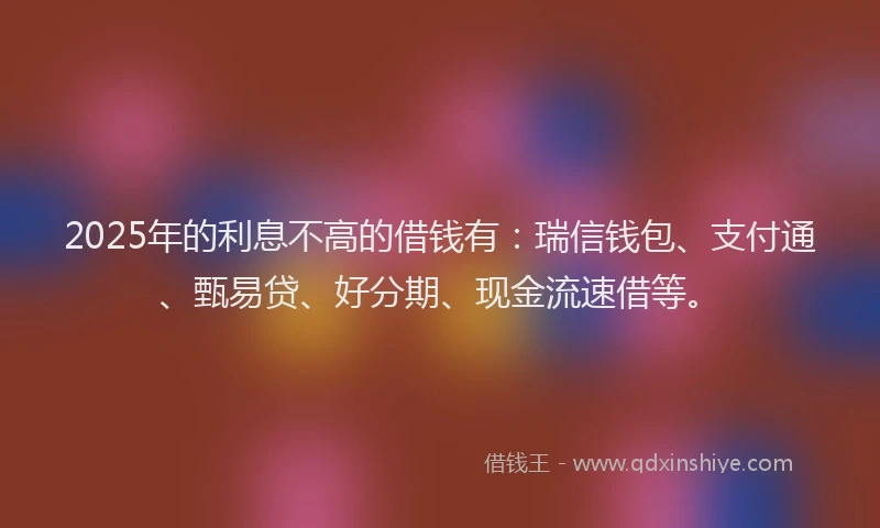 2025年的利息不高的借钱有：瑞信钱包、支付通、甄易贷、好分期、现金流速借等。