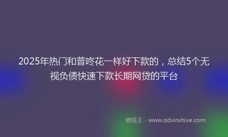 2025年热门和普咚花一样好下款的，总结5个无视负债快速下款长期网贷的平台