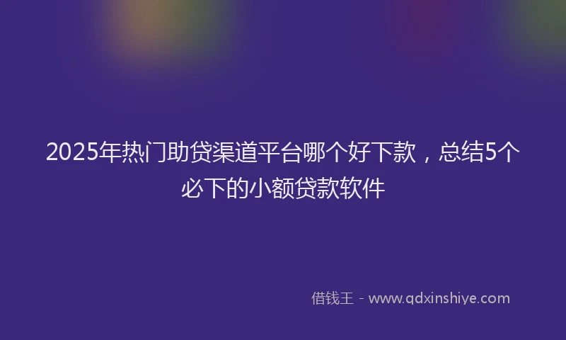 2025年热门助贷渠道平台哪个好下款，总结5个必下的小额贷款软件