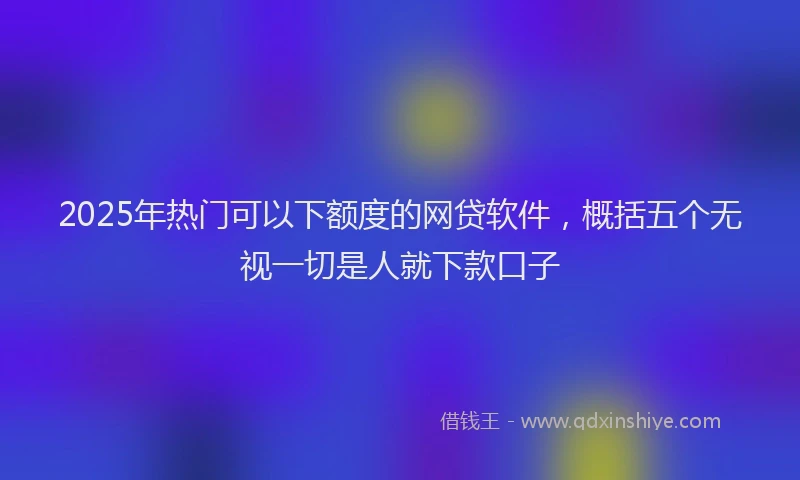2025年热门可以下额度的网贷软件，概括五个无视一切是人就下款口子