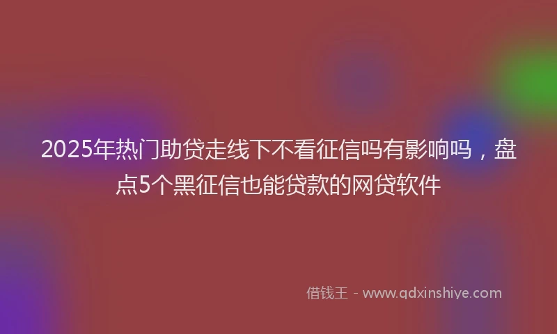 2025年热门助贷走线下不看征信吗有影响吗，盘点5个黑征信也能贷款的网贷软件