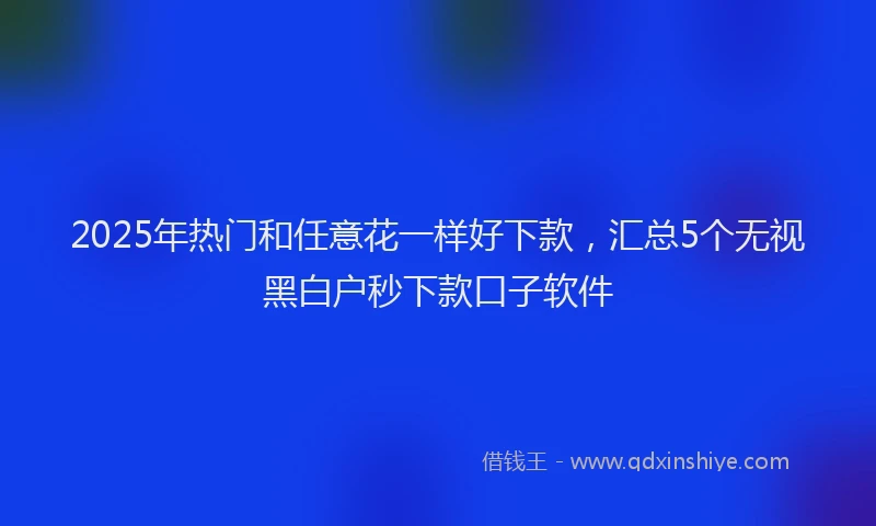 2025年热门和任意花一样好下款，汇总5个无视黑白户秒下款口子软件