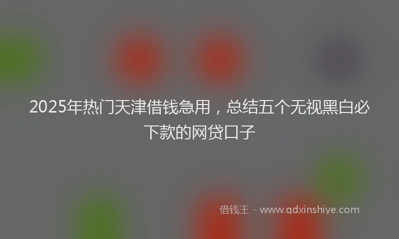 2025年热门天津借钱急用，总结五个无视黑白必下款的网贷口子