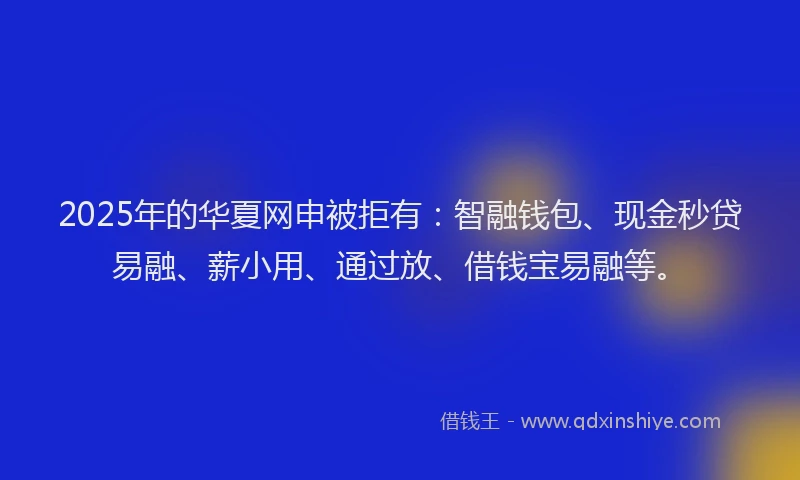 2025年的华夏网申被拒有：智融钱包、现金秒贷易融、薪小用、通过放、借钱宝易融等。