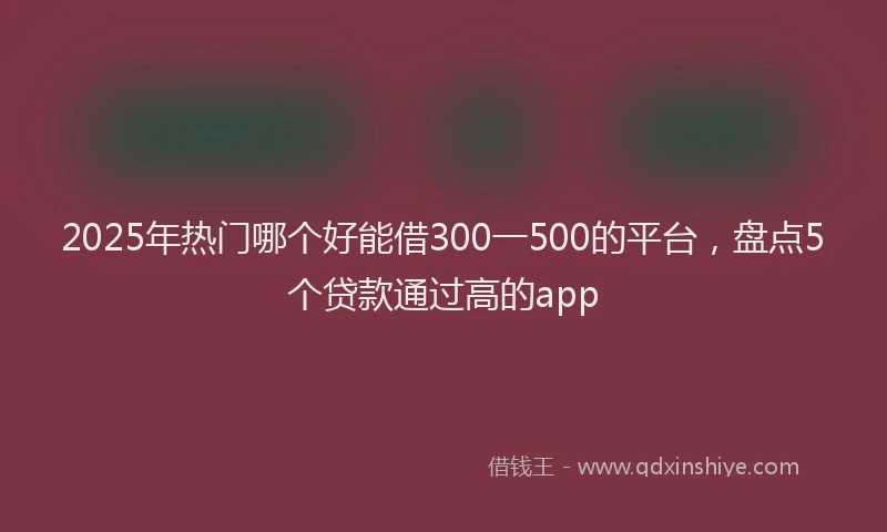 2025年热门哪个好能借300一500的平台，盘点5个贷款通过高的app