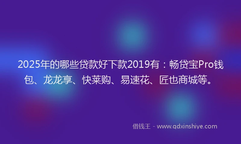2025年的哪些贷款好下款2019有：畅贷宝Pro钱包、龙龙享、快莱购、易速花、匠也商城等。