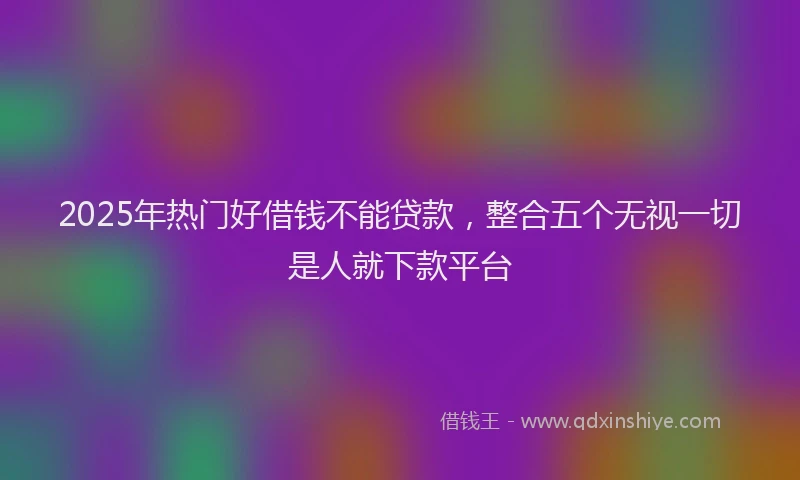 2025年热门好借钱不能贷款，整合五个无视一切是人就下款平台