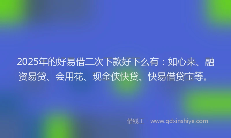 2025年的好易借二次下款好下么有:如心来、融资易贷、会用花、现金侠快贷、快易借贷宝等。