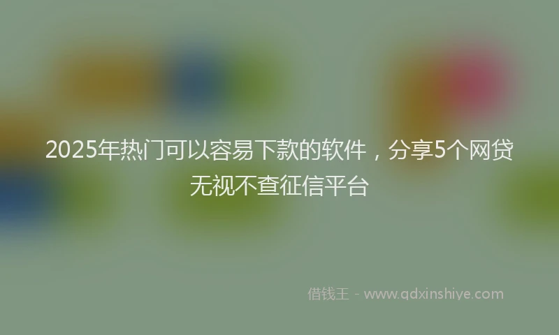 2025年热门可以容易下款的软件，分享5个网贷无视不查征信平台
