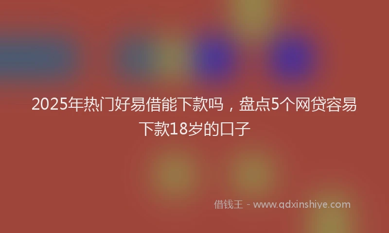 2025年热门好易借能下款吗，盘点5个网贷容易下款18岁的口子