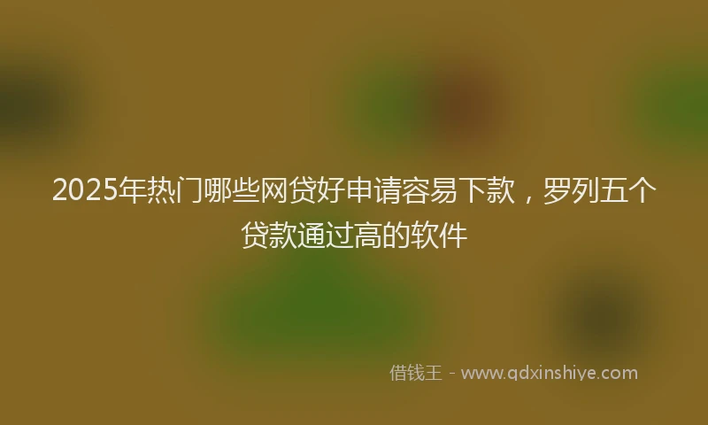 2025年热门哪些网贷好申请容易下款，罗列五个贷款通过高的软件
