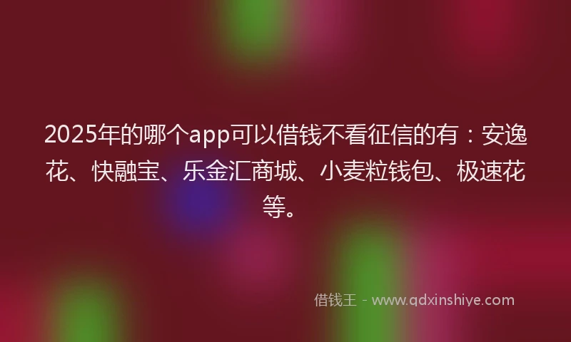 2025年的哪个app可以借钱不看征信的有：安逸花、快融宝、乐金汇商城、小麦粒钱包、极速花等。