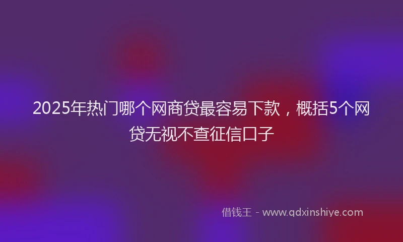 2025年热门哪个网商贷最容易下款，概括5个网贷无视不查征信口子