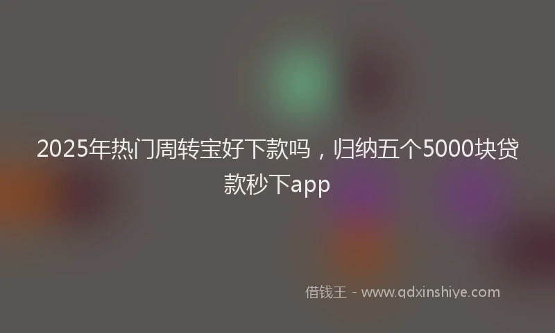 2025年热门周转宝好下款吗，归纳五个5000块贷款秒下app