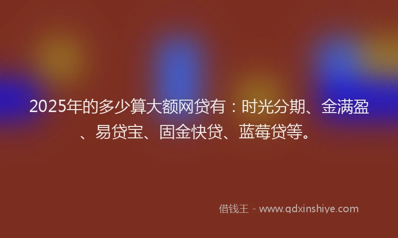 2025年的多少算大额网贷有：时光分期、金满盈、易贷宝、固金快贷、蓝莓贷等。