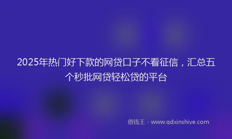 2025年热门好下款的网贷口子不看征信，汇总五个秒批网贷轻松贷的平台