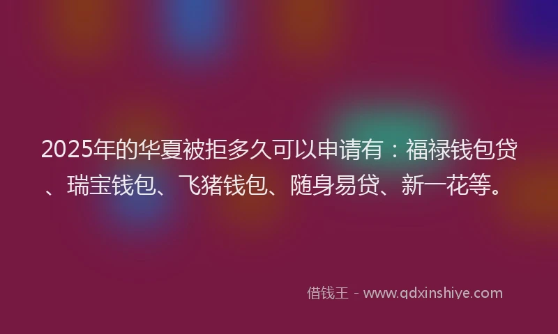 2025年的华夏被拒多久可以申请有：福禄钱包贷、瑞宝钱包、飞猪钱包、随身易贷、新一花等。