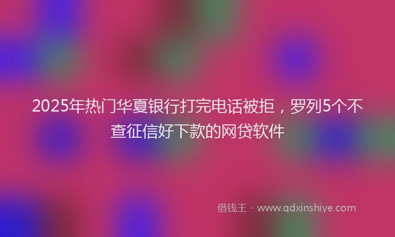 2025年热门华夏银行打完电话被拒，罗列5个不查征信好下款的网贷软件