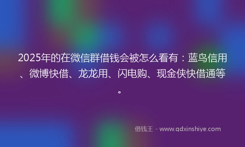2025年的在微信群借钱会被怎么看有：蓝鸟信用、微博快借、龙龙用、闪电购、现金侠快借通等。