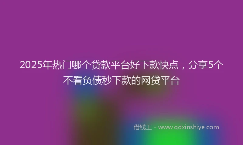 2025年热门哪个贷款平台好下款快点，分享5个不看负债秒下款的网贷平台
