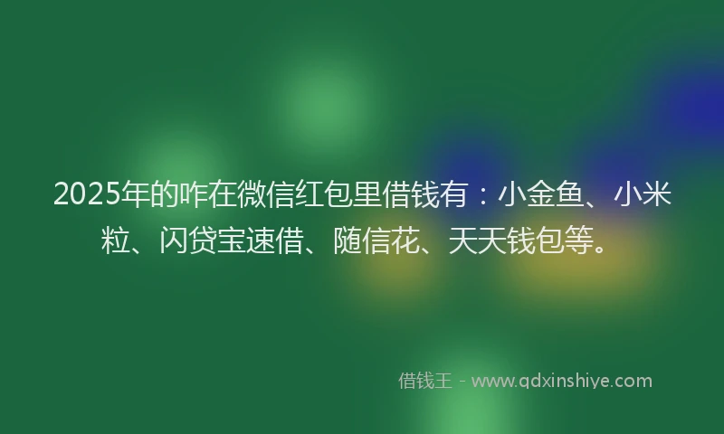 2025年的咋在微信红包里借钱有：小金鱼、小米粒、闪贷宝速借、随信花、天天钱包等。