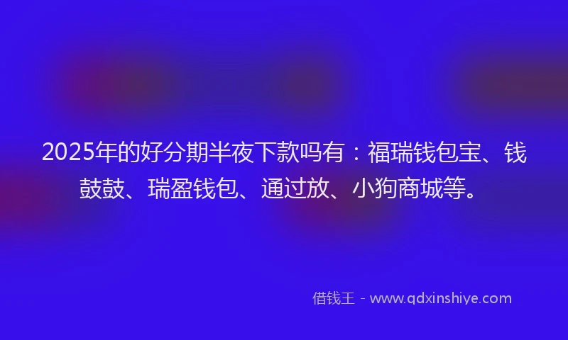 2025年的好分期半夜下款吗有：福瑞钱包宝、钱鼓鼓、瑞盈钱包、通过放、小狗商城等。