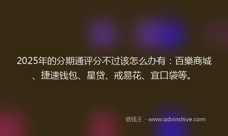 2025年的分期通评分不过该怎么办有：百樂商城、捷速钱包、星贷、戒易花、宜口袋等。