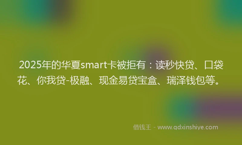 2025年的华夏smart卡被拒有：读秒快贷、口袋花、你我贷-极融、现金易贷宝盒、瑞泽钱包等。