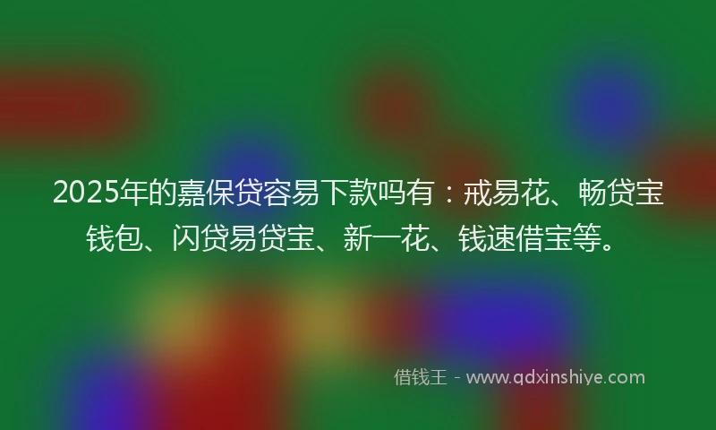 2025年的嘉保贷容易下款吗有：戒易花、畅贷宝钱包、闪贷易贷宝、新一花、钱速借宝等。