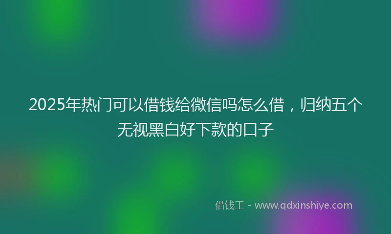 2025年热门可以借钱给微信吗怎么借，归纳五个无视黑白好下款的口子