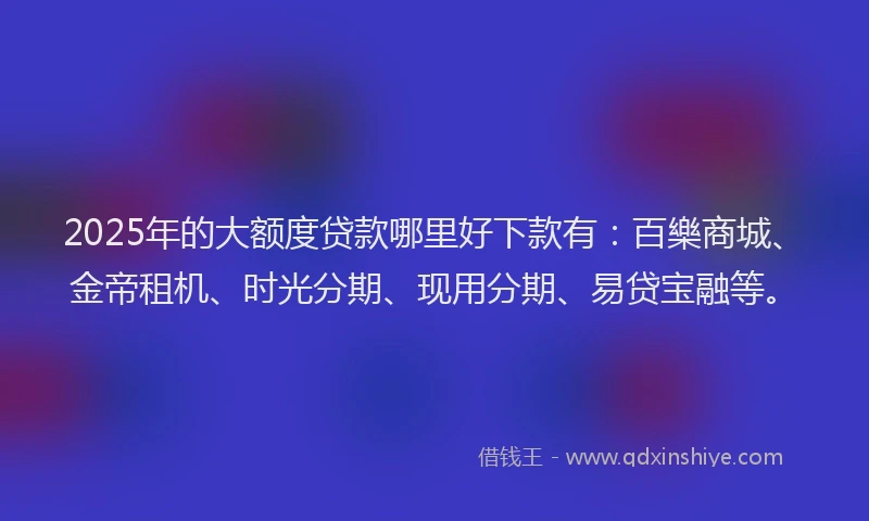 2025年的大额度贷款哪里好下款有：百樂商城、金帝租机、时光分期、现用分期、易贷宝融等。