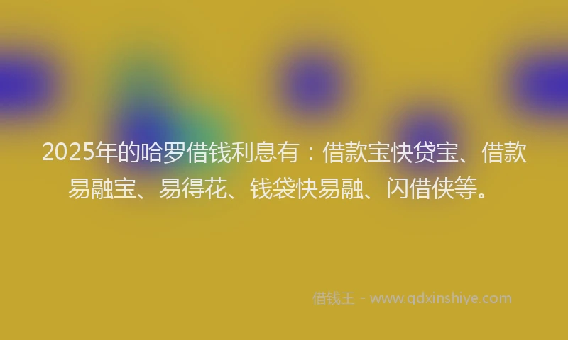 2025年的哈罗借钱利息有：借款宝快贷宝、借款易融宝、易得花、钱袋快易融、闪借侠等。