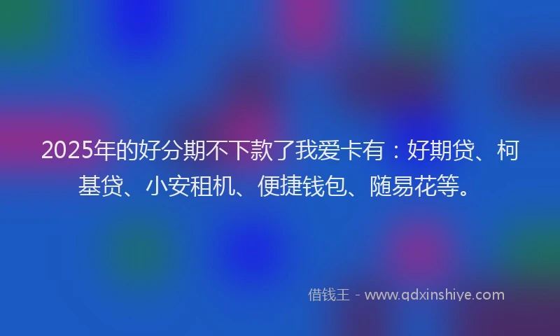 2025年的好分期不下款了我爱卡有：好期贷、柯基贷、小安租机、便捷钱包、随易花等。