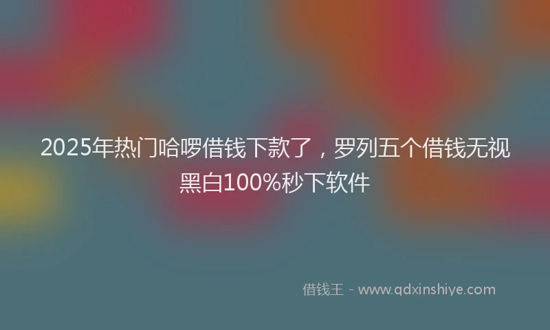 2025年热门哈啰借钱下款了，罗列五个借钱无视黑白100%秒下软件