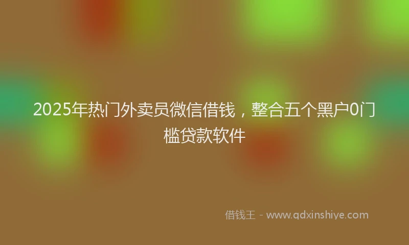 2025年热门外卖员微信借钱，整合五个黑户0门槛贷款软件