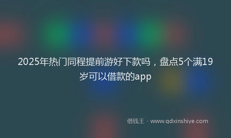 2025年热门同程提前游好下款吗，盘点5个满19岁可以借款的app