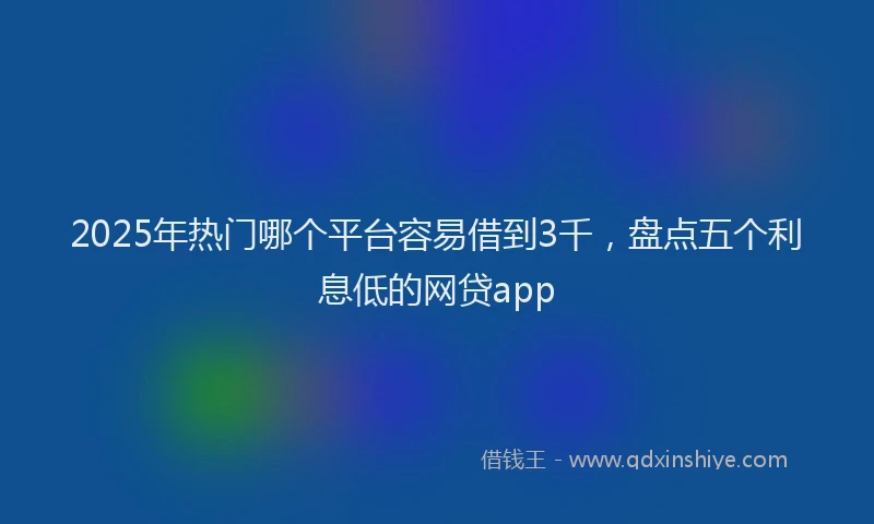 2025年热门哪个平台容易借到3千，盘点五个利息低的网贷app