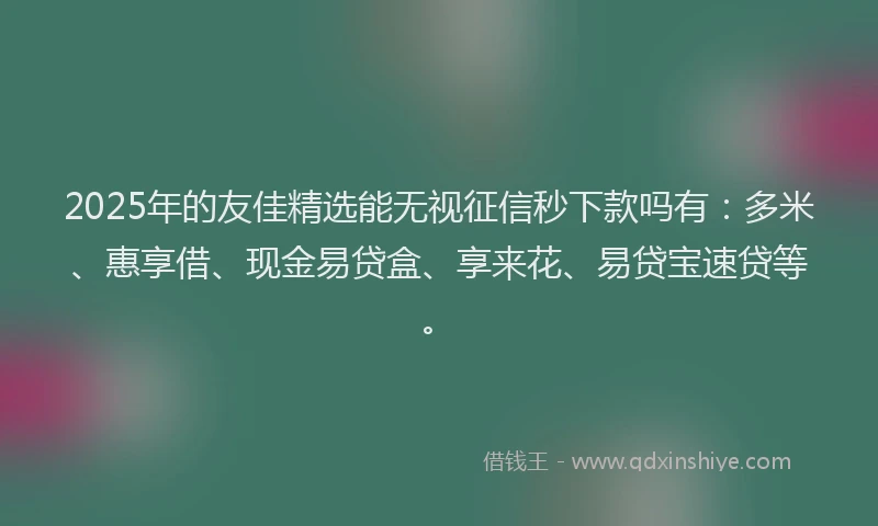 2025年的友佳精选能无视征信秒下款吗有：多米、惠享借、现金易贷盒、享来花、易贷宝速贷等。