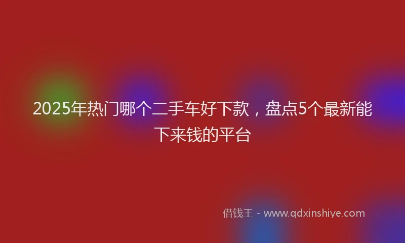 2025年热门哪个二手车好下款，盘点5个最新能下来钱的平台
