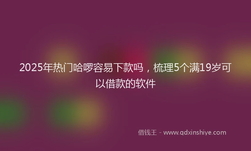 2025年热门哈啰容易下款吗，梳理5个满19岁可以借款的软件